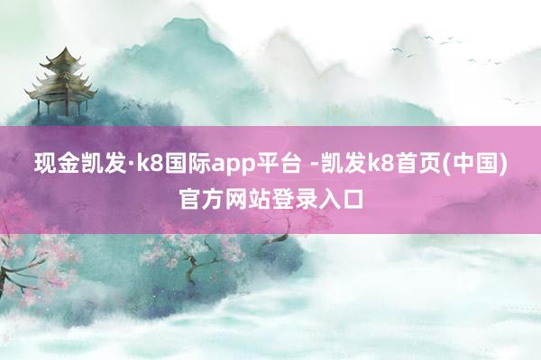 现金凯发·k8国际app平台 -凯发k8首页(中国)官方网站登录入口