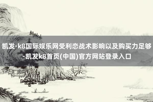 凯发·k8国际娱乐网受利恋战术影响以及购买力足够-凯发k8首页(中国)官方网站登录入口