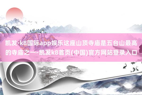 凯发·k8国际app娱乐这座山顶寺庙是五台山最高的寺庙之一-凯发k8首页(中国)官方网站登录入口