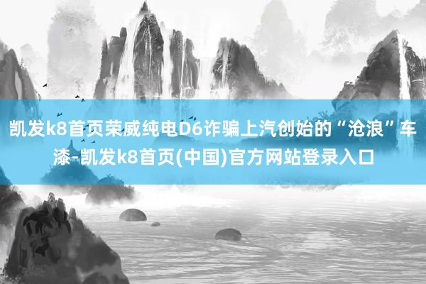 凯发k8首页荣威纯电D6诈骗上汽创始的“沧浪”车漆-凯发k8首页(中国)官方网站登录入口