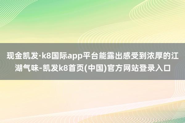 现金凯发·k8国际app平台能露出感受到浓厚的江湖气味-凯发k8首页(中国)官方网站登录入口