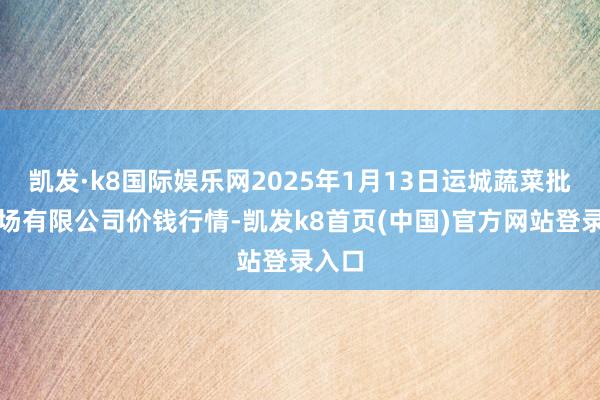 凯发·k8国际娱乐网2025年1月13日运城蔬菜批发商场有限公司价钱行情-凯发k8首页(中国)官方网站登录入口