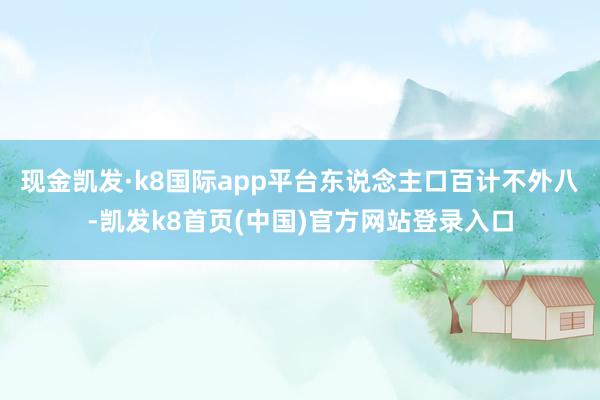 现金凯发·k8国际app平台东说念主口百计不外八-凯发k8首页(中国)官方网站登录入口