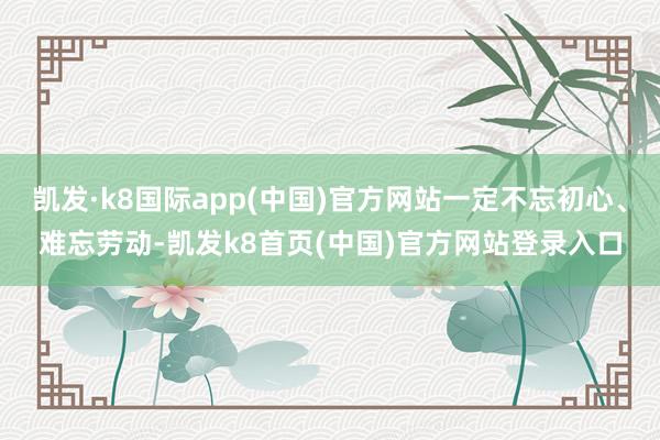 凯发·k8国际app(中国)官方网站一定不忘初心、难忘劳动-凯发k8首页(中国)官方网站登录入口