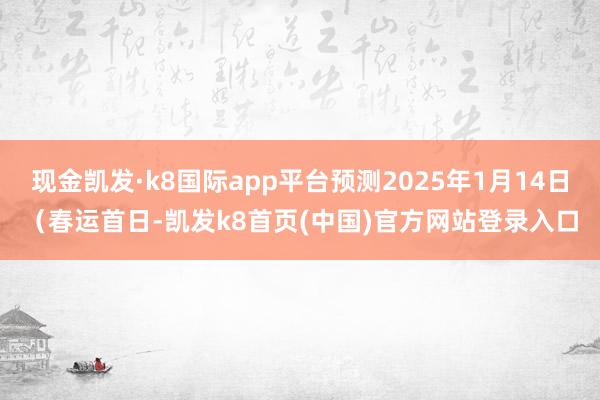 现金凯发·k8国际app平台预测2025年1月14日（春运首日-凯发k8首页(中国)官方网站登录入口