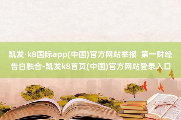 凯发·k8国际app(中国)官方网站举报  第一财经告白融合-凯发k8首页(中国)官方网站登录入口