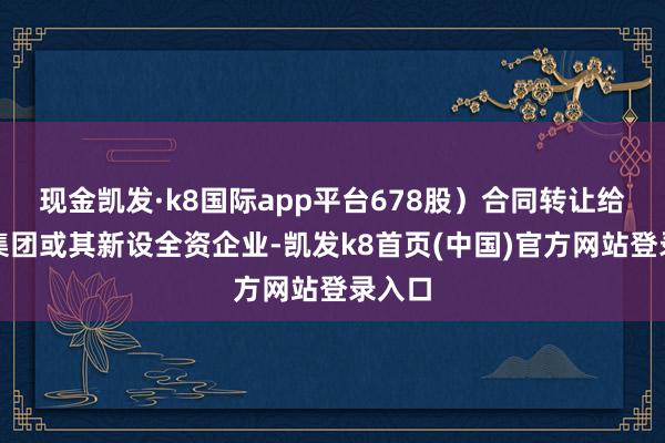 现金凯发·k8国际app平台678股）合同转让给国机集团或其新设全资企业-凯发k8首页(中国)官方网站登录入口