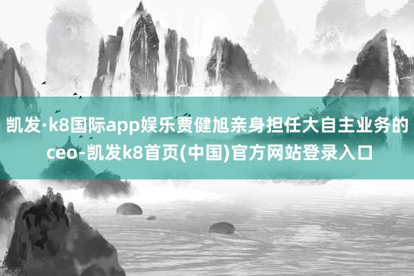 凯发·k8国际app娱乐贾健旭亲身担任大自主业务的 ceo-凯发k8首页(中国)官方网站登录入口