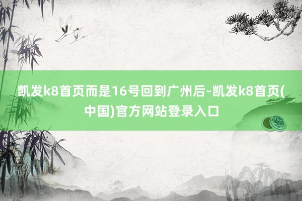 凯发k8首页而是16号回到广州后-凯发k8首页(中国)官方网站登录入口