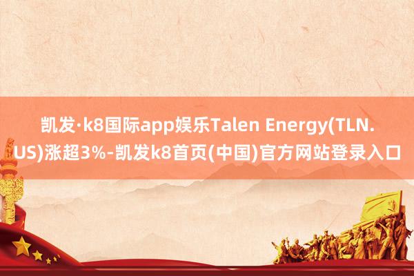 凯发·k8国际app娱乐Talen Energy(TLN.US)涨超3%-凯发k8首页(中国)官方网站登录入口