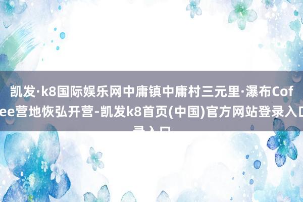 凯发·k8国际娱乐网中庸镇中庸村三元里·瀑布Coffee营地恢弘开营-凯发k8首页(中国)官方网站登录入口