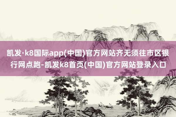凯发·k8国际app(中国)官方网站齐无须往市区银行网点跑-凯发k8首页(中国)官方网站登录入口