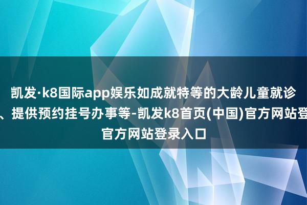 凯发·k8国际app娱乐如成就特等的大龄儿童就诊通说念、提供预约挂号办事等-凯发k8首页(中国)官方网站登录入口