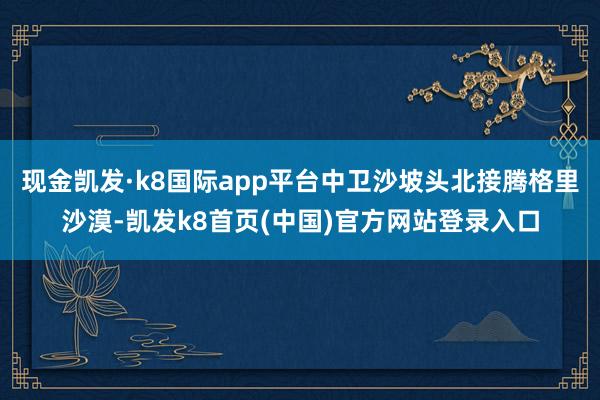 现金凯发·k8国际app平台中卫沙坡头北接腾格里沙漠-凯发k8首页(中国)官方网站登录入口