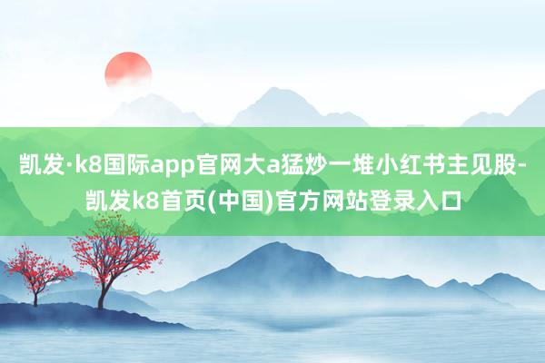 凯发·k8国际app官网大a猛炒一堆小红书主见股-凯发k8首页(中国)官方网站登录入口