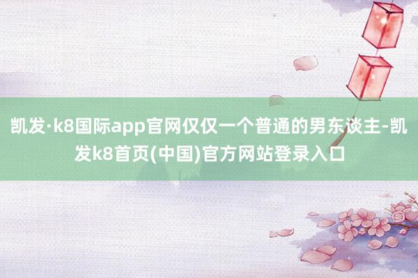 凯发·k8国际app官网仅仅一个普通的男东谈主-凯发k8首页(中国)官方网站登录入口
