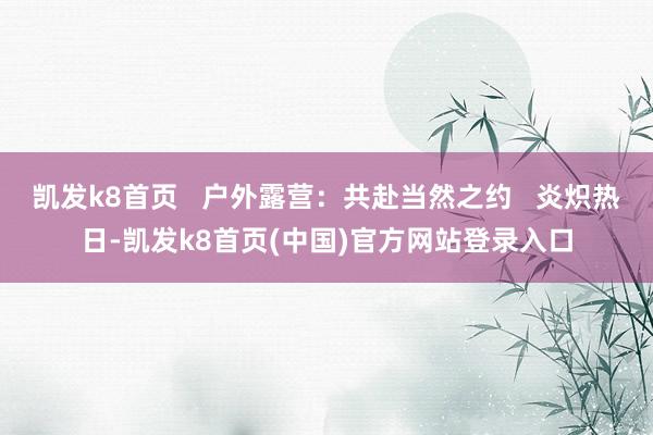 凯发k8首页   户外露营：共赴当然之约   炎炽热日-凯发k8首页(中国)官方网站登录入口