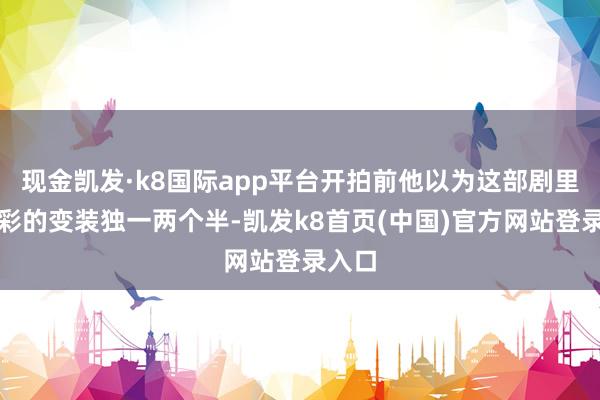 现金凯发·k8国际app平台开拍前他以为这部剧里最出彩的变装独一两个半-凯发k8首页(中国)官方网站登录入口