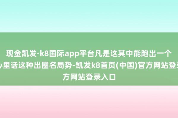 现金凯发·k8国际app平台凡是这其中能跑出一个对视心里话这种出圈名局势-凯发k8首页(中国)官方网站登录入口