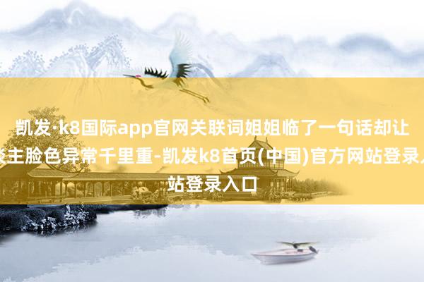 凯发·k8国际app官网关联词姐姐临了一句话却让东谈主脸色异常千里重-凯发k8首页(中国)官方网站登录入口