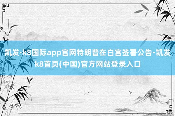 凯发·k8国际app官网特朗普在白宫签署公告-凯发k8首页(中国)官方网站登录入口