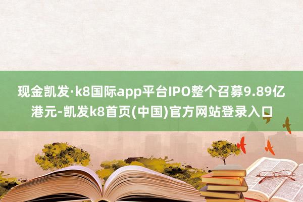 现金凯发·k8国际app平台IPO整个召募9.89亿港元-凯发k8首页(中国)官方网站登录入口