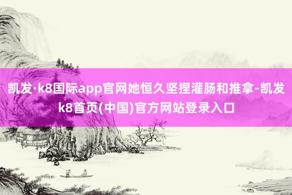 凯发·k8国际app官网她恒久坚捏灌肠和推拿-凯发k8首页(中国)官方网站登录入口