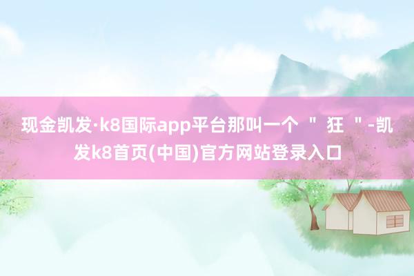 现金凯发·k8国际app平台那叫一个 ＂ 狂 ＂-凯发k8首页(中国)官方网站登录入口