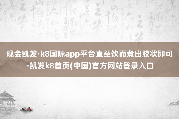 现金凯发·k8国际app平台直至饮而煮出胶状即可-凯发k8首页(中国)官方网站登录入口