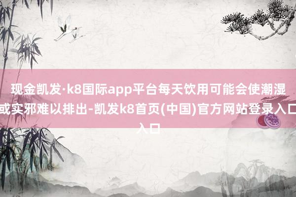 现金凯发·k8国际app平台每天饮用可能会使潮湿或实邪难以排出-凯发k8首页(中国)官方网站登录入口