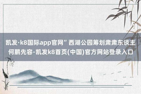 凯发·k8国际app官网”西湖公园筹划肃肃东谈主何鹏先容-凯发k8首页(中国)官方网站登录入口