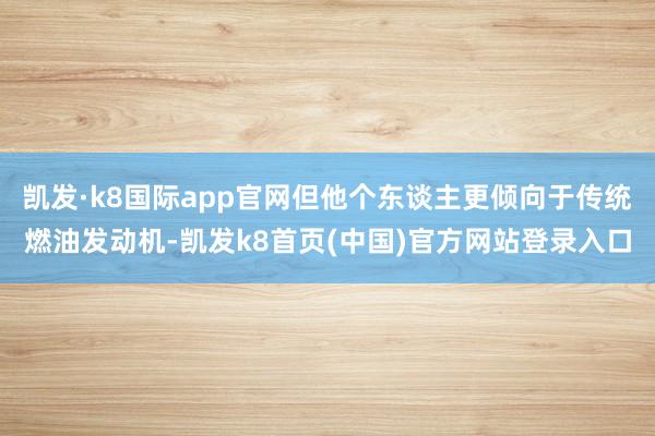 凯发·k8国际app官网但他个东谈主更倾向于传统燃油发动机-凯发k8首页(中国)官方网站登录入口