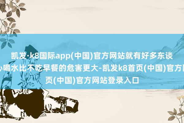 凯发·k8国际app(中国)官方网站就有好多东谈主说清晨空心喝水比不吃早餐的危害更大-凯发k8首页(中国)官方网站登录入口