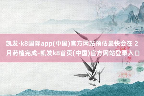 凯发·k8国际app(中国)官方网站预估最快会在 2 月莳植完成-凯发k8首页(中国)官方网站登录入口