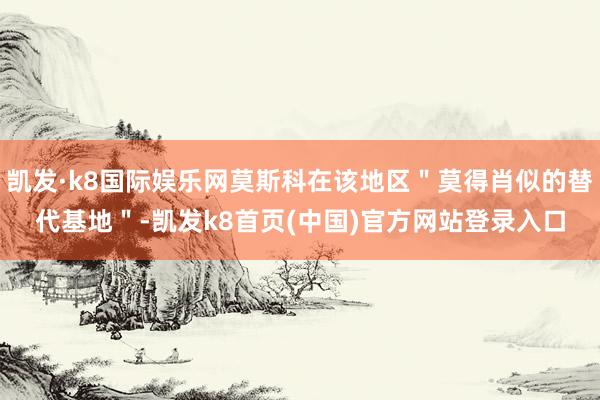 凯发·k8国际娱乐网莫斯科在该地区＂莫得肖似的替代基地＂-凯发k8首页(中国)官方网站登录入口