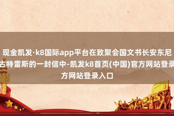 现金凯发·k8国际app平台在致聚会国文书长安东尼奥 · 古特雷斯的一封信中-凯发k8首页(中国)官方网站登录入口