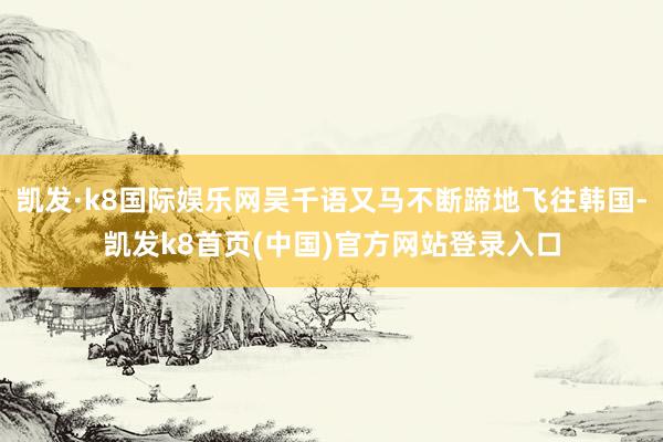凯发·k8国际娱乐网吴千语又马不断蹄地飞往韩国-凯发k8首页(中国)官方网站登录入口
