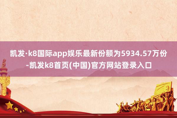 凯发·k8国际app娱乐最新份额为5934.57万份-凯发k8首页(中国)官方网站登录入口