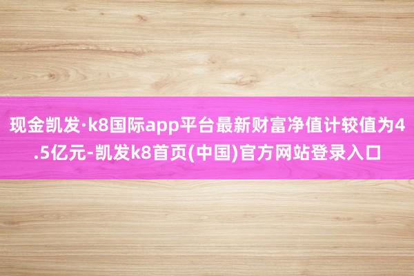 现金凯发·k8国际app平台最新财富净值计较值为4.5亿元-凯发k8首页(中国)官方网站登录入口