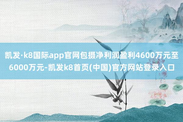 凯发·k8国际app官网包摄净利润盈利4600万元至6000万元-凯发k8首页(中国)官方网站登录入口