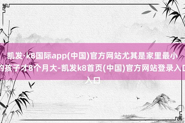 凯发·k8国际app(中国)官方网站尤其是家里最小的孩子才8个月大-凯发k8首页(中国)官方网站登录入口