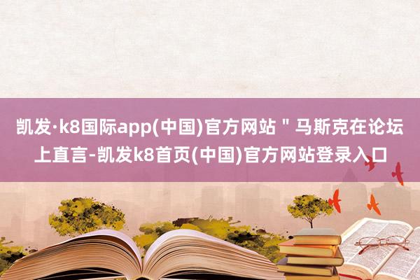 凯发·k8国际app(中国)官方网站＂马斯克在论坛上直言-凯发k8首页(中国)官方网站登录入口