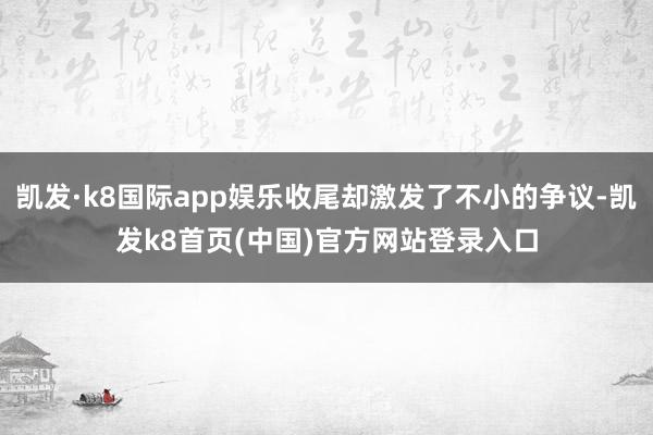 凯发·k8国际app娱乐收尾却激发了不小的争议-凯发k8首页(中国)官方网站登录入口