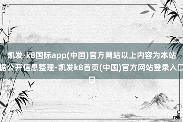 凯发·k8国际app(中国)官方网站以上内容为本站据公开信息整理-凯发k8首页(中国)官方网站登录入口