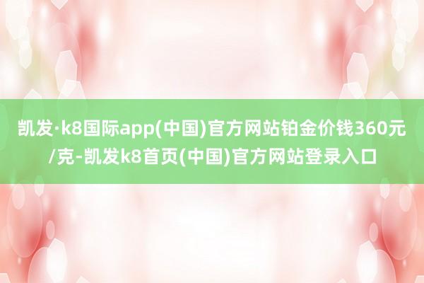 凯发·k8国际app(中国)官方网站铂金价钱360元/克-凯发k8首页(中国)官方网站登录入口