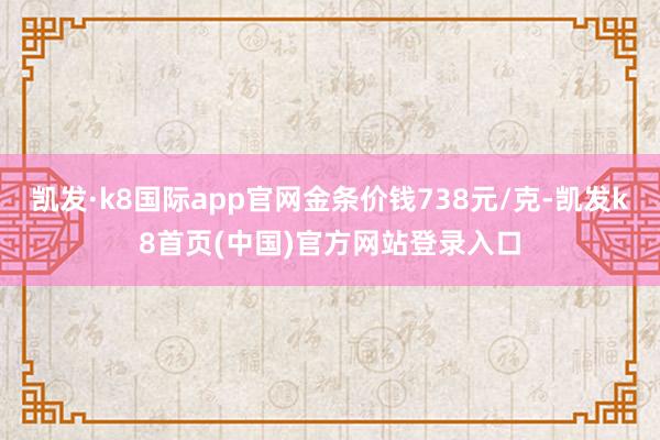 凯发·k8国际app官网金条价钱738元/克-凯发k8首页(中国)官方网站登录入口