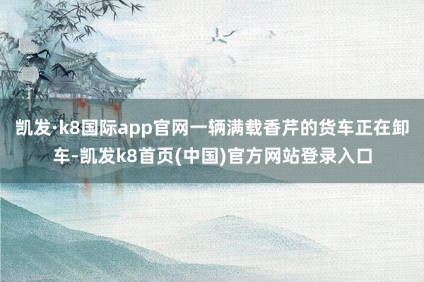 凯发·k8国际app官网一辆满载香芹的货车正在卸车-凯发k8首页(中国)官方网站登录入口