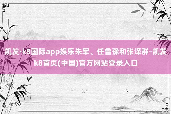 凯发·k8国际app娱乐朱军、任鲁豫和张泽群-凯发k8首页(中国)官方网站登录入口