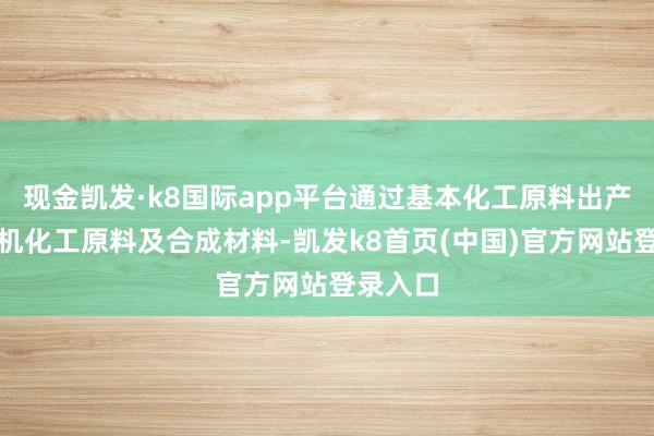 现金凯发·k8国际app平台通过基本化工原料出产多种有机化工原料及合成材料-凯发k8首页(中国)官方网站登录入口