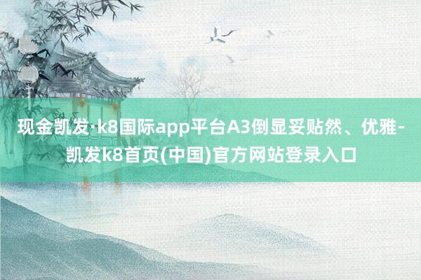 现金凯发·k8国际app平台A3倒显妥贴然、优雅-凯发k8首页(中国)官方网站登录入口